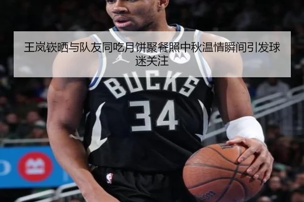 王岚嵚晒与队友同吃月饼聚餐照中秋温情瞬间引发球迷关注